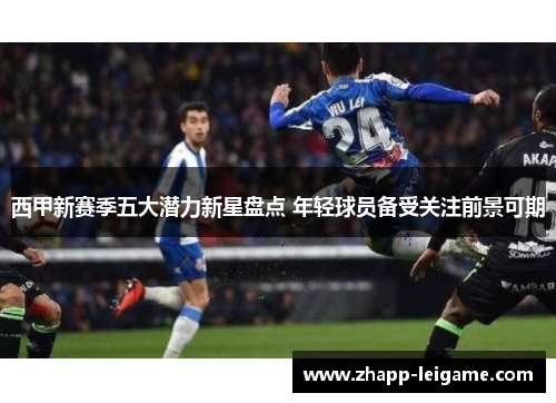 西甲新赛季五大潜力新星盘点 年轻球员备受关注前景可期