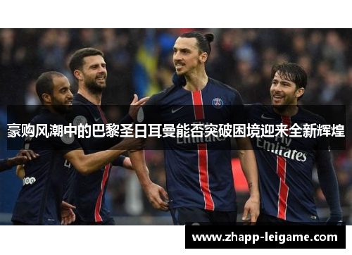 豪购风潮中的巴黎圣日耳曼能否突破困境迎来全新辉煌