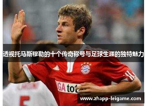 透视托马斯穆勒的十个传奇称号与足球生涯的独特魅力 透视托马斯穆勒的十个传奇称号与足球生涯的独特魅力