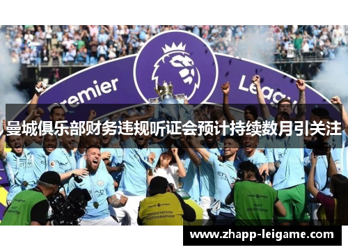 曼城俱乐部财务违规听证会预计持续数月引关注 曼城俱乐部财务违规听证会预计持续数月引关注