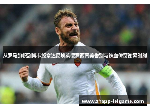 从罗马旗帜到博卡终章达尼埃莱德罗西南美告别与铁血传奇谢幕时刻 从罗马旗帜到博卡终章达尼埃莱德罗西南美告别与铁血传奇谢幕时刻