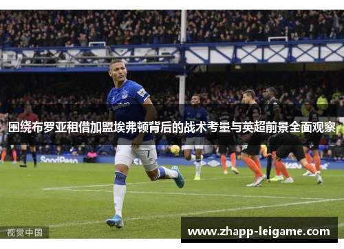 围绕布罗亚租借加盟埃弗顿背后的战术考量与英超前景全面观察 围绕布罗亚租借加盟埃弗顿背后的战术考量与英超前景全面观察